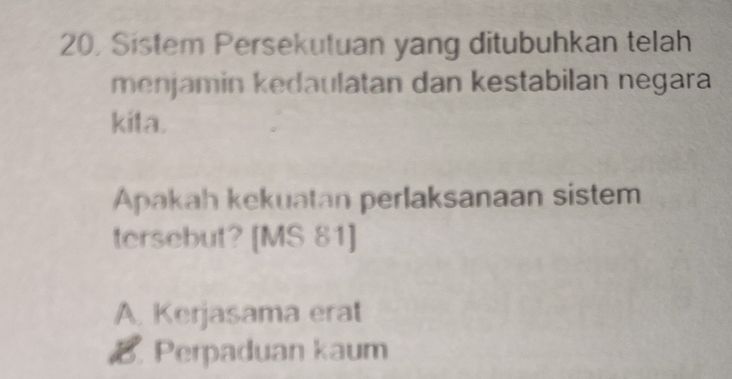 20, Sistem Persekutuan yang ditubuhkan telah
menjamin kedaulatan dan kestabilan negara
kita.
Apakah kekuatan perlaksanaan sistem
tersebut? [MS 81]
A. Kerjasama erat
B. Perpaduan kaum