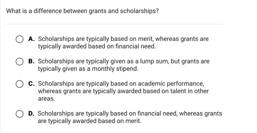 What is a difference between grants and scholarships?
A. Scholarships are typically based on merit, whereas grants are
typically awarded based on financial need.
B. Scholarships are typically given as a lump sum, but grants are
typically given as a monthly stipend.
C. Scholarships are typically based on academic performance,
whereas grants are typically awarded based on talent in other
areas.
D. Scholarships are typically based on financial need, whereas grants
are typically awarded based on merit.