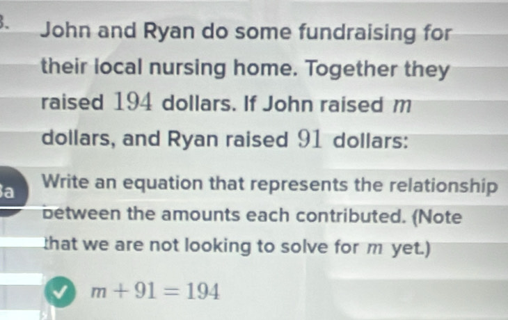 、 John and Ryan do some fundraising for 
their local nursing home. Together they 
raised 194 dollars. If John raised m
dollars, and Ryan raised 91 dollars : 
a Write an equation that represents the relationship 
between the amounts each contributed. (Note 
that we are not looking to solve for m yet.)
m+91=194