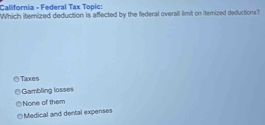 California - Federal Tax Topic:
Which itemized deduction is affected by the federal overall limit on itemized deductions?
Taxes
Gambling losses
None of them
Medical and dental expenses