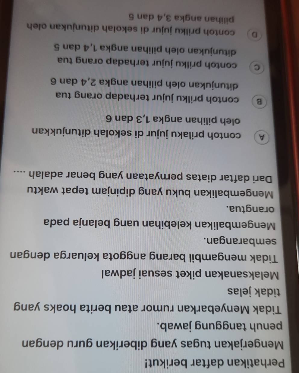 Perhatikan daftar berikut!
Mengerjakan tugas yang diberikan guru dengan
penuh tanggung jawab.
Tidak Menyebarkan rumor atau berita hoaks yang
tidak jelas
Melaksanakan piket sesuai jadwal
Tidak mengambil barang anggota keluarga dengan
sembarangan.
Mengembalikan kelebihan uang belanja pada
orangtua.
Mengembalikan buku yang dipinjam tepat waktu
Dari daftar diatas pernyataan yang benar adalah ....
A contoh prilaku jujur di sekolah ditunjukkan
oleh pilihan angka 1, 3 dan 6
B contoh prilku jujur terhadap orang tua
ditunjukan oleh pilihan angka 2, 4 dan 6
C contoh prilku jujur terhadap orang tua
ditunjukan oleh pilihan angka 1, 4 dan 5
D contoh prilku jujur di sekolah ditunjukan oleh
pilihan angka 3, 4 dan 5