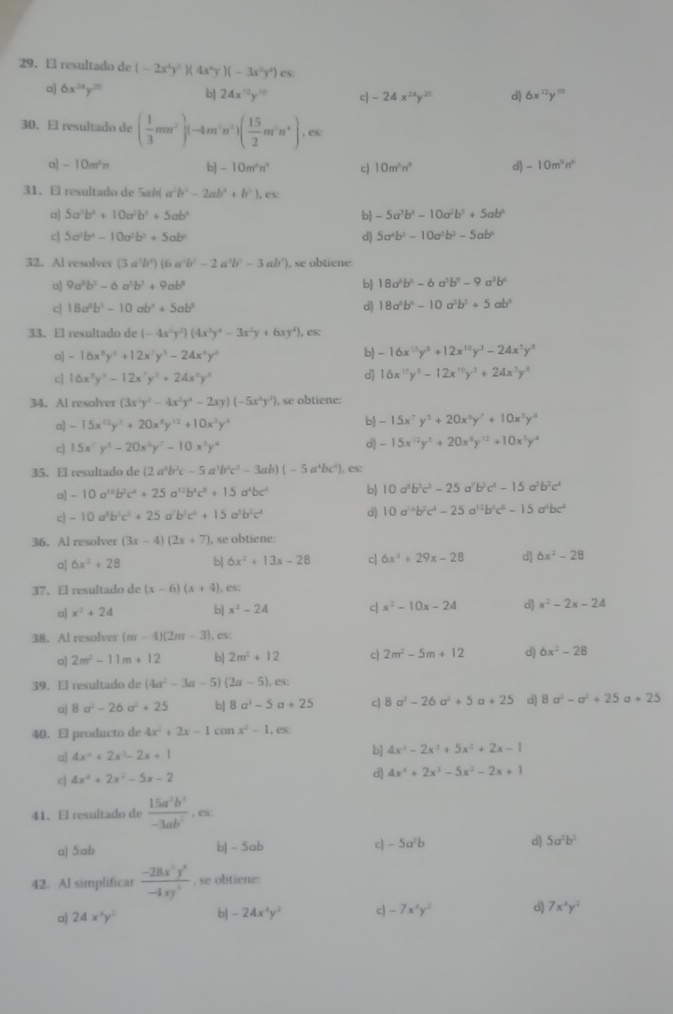 El resultado de (-2x^4y^2)(4x^4y)(-3x^2y^4)es
a) 6x^(24)y^(20) b] 24x^(12)y^(10) c| -24x^(24)y^(20) d) 6x^(12)y^(10)
30. El resultado de ( 1/3 mn^2)(-4m^3n^2)( 15/2 m^3n^4),es
a] -10m^4n b] -10m^2n^2 c 10m^5n^9 d) -10m^5n^6
31. El resultado de 5ab( a b^2-2ab^2+b^2),csc
a) 5a^2b^4+10a^2b^3+5ab^4 b -5a^3b^4-10a^2b^3+5ab^6
c] 5a^3b^4-10a^2b^3+5ab^2 d) 5a^4b^2-10a^5b^2-5ab^6
32. Al resolver (3a^3b^2)(6a^4b^2-2a^3b^2-3ab^2) , se obtiene:
a] 9a^5b^7-6a^3b^3+9ab^3 b 18a^4b^5-6a^3b^9-9a^3b^6
c 18a^2b^2-10ab^4+5ab^3
d) 18a^5b^6-10a^5b^5+5ab^5
33. El resultado de (-4x^5y^2)(4x^3y^4-3x^2y+6xy^4), es:
a] -16x^6y^6+12x^7y^3-24x^9y^6
b) -16x^(15)y^8+12x^(10)y^3-24x^5y^8
c] 16x^3y^3-12x^7y^3+24x^4y^4
d 16x^(15)y^3-12x^(10)y^3+24x^5y^5
34. Al resolver (3x^2y^2-4x^2y^4-2xy)(-5x^4y^2) , se obtiene:
a) -15x^(12)y^3+20x^8y^(12)+10x^3y^4 b) -15x^7y^3+20x^5y^7+10x^5y^4
c] 15x^2y^3-20x^2y^2-10x^3y^4
d) -15x^(12)y^3+20x^5y^(12)+10x^3y^4
35. El resultado de (2a^4b^2c-5a^3b^2c^2-3ab)(-5a^4bc^2). es:
o] -10a^(10)b^2c^4+25a^(12)b^4c^8+15a^4bc^4 b) 10a^5b^3c^3-25a^7b^3c^4-15a^5b^2c^4
c -10a^5b^3c^3+25 a^7b^5c^4+15a^3b^2c^4 d) 10a^(10)b^2c^4-25a^(12)b^4c^8-15a^4bc^4
36. Al resolver (3x-4)(2x+7) , se obtiene:
a] 6x^2+28 b| 6x^2+13x-28 c| 6x^2+29x-28 d 6x^2-28
37. El resultado de (x-6)(x+4). CS;
a x^2+24 b| x^2-24 c] x^2-10x-24 d) x^2-2x-24
38. Al resolver (m-4)(2m-3). es:
a) 2m^2-11m+12 b] 2m^2+12 c| 2m^2-5m+12 d) 6x^2-28
39. El resultado de (4a^2-3a-5) (2a-5),es:
□) 8a^2-26a^2+25 b] 8a^3-5a+25 c| 8a^3-26a^2+5a+25 d) 8a^2-a^2+25 a+25
40. El producto de 4x^2+2x-1conx^2-1,es
a) 4x^2+2x^3-2x+1 b) 4x^2-2x^3+5x^2+2x-1
c 4x^2+2x^2-5x-2
d) 4x^4+2x^3-5x^2-2x+1
41. El resultado de  15a^2b^2/-3ab^2 ,es
a) 5ab b] - 5ab c| -5a^2b d) 5a^2b^2
42. Al simplificar  (-28x^5y^6)/-4xy^2 . se obtiene:
a) 24x^4y^2 b] -24x^4y^3 c -7x^3y^2 d) 7x^4y^2