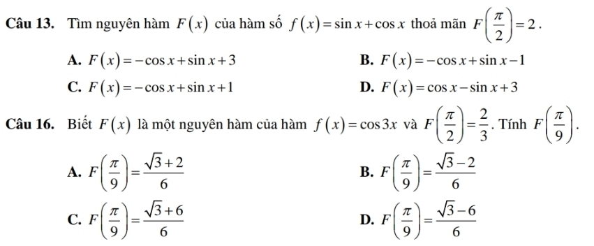 Tìm nguyên hàm F(x) của hàm số f(x)=sin x+cos x thoả mãn F( π /2 )=2. 
A. F(x)=-cos x+sin x+3 B. F(x)=-cos x+sin x-1
C. F(x)=-cos x+sin x+1 D. F(x)=cos x-sin x+3
Câu 16. Biết F(x) là một nguyên hàm của hàm f(x)=cos 3x và F( π /2 )= 2/3 . Tính F( π /9 ). 
A. F( π /9 )= (sqrt(3)+2)/6  F( π /9 )= (sqrt(3)-2)/6 
B. 
C. F( π /9 )= (sqrt(3)+6)/6  F( π /9 )= (sqrt(3)-6)/6 
D.