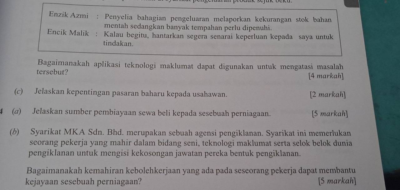 Enzik Azmi : Penyelia bahagian pengeluaran melaporkan kekurangan stok bahan 
mentah sedangkan banyak tempahan perlu dipenuhi. 
Encik Malik : Kalau begitu, hantarkan segera senarai keperluan kepada saya untuk 
tindakan. 
Bagaimanakah aplikasi teknologi maklumat dapat digunakan untuk mengatasi masalah 
tersebut? 
[4 markah] 
(c) Jelaskan kepentingan pasaran baharu kepada usahawan. [2 markah] 
4 (a) Jelaskan sumber pembiayaan sewa beli kepada sesebuah perniagaan. [5 markah] 
(b) Syarikat MKA Sdn. Bhd. merupakan sebuah agensi pengiklanan. Syarikat ini memerlukan 
seorang pekerja yang mahir dalam bidang seni, teknologi maklumat serta selok belok dunia 
pengiklanan untuk mengisi kekosongan jawatan pereka bentuk pengiklanan. 
Bagaimanakah kemahiran kebolehkerjaan yang ada pada seseorang pekerja dapat membantu 
kejayaan sesebuah perniagaan? [5 markah]