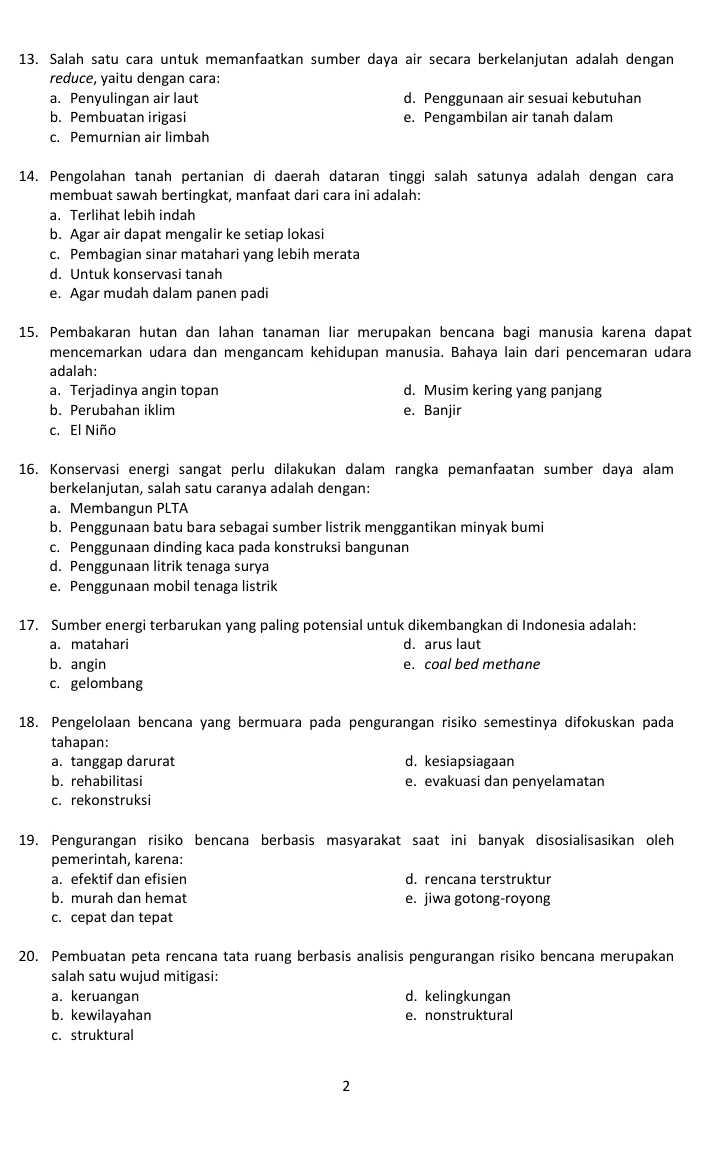 Salah satu cara untuk memanfaatkan sumber daya air secara berkelanjutan adalah dengan
reduce, yaitu dengan cara:
a. Penyulingan air laut d. Penggunaan air sesuai kebutuhan
b. Pembuatan irigasi e. Pengambilan air tanah dalam
c. Pemurnian air limbah
14. Pengolahan tanah pertanian di daerah dataran tinggi salah satunya adalah dengan cara
membuat sawah bertingkat, manfaat dari cara ini adalah:
a. Terlihat lebih indah
b. Agar air dapat mengalir ke setiap lokasi
c. Pembagian sinar matahari yang lebih merata
d. Untuk konservasi tanah
e. Agar mudah dalam panen padi
15. Pembakaran hutan dan lahan tanaman liar merupakan bencana bagi manusia karena dapat
mencemarkan udara dan mengancam kehidupan manusia. Bahaya lain dari pencemaran udara
adalah:
a. Terjadinya angin topan d. Musim kering yang panjang
b. Perubahan iklim e. Banjir
c. El Niño
16. Konservasi energi sangat perlu dilakukan dalam rangka pemanfaatan sumber daya alam
berkelanjutan, salah satu caranya adalah dengan:
a. Membangun PLTA
b. Penggunaan batu bara sebagai sumber listrik menggantikan minyak bumi
c. Penggunaan dinding kaca pada konstruksi bangunan
d. Penggunaan litrik tenaga surya
e. Penggunaan mobil tenaga listrik
17. Sumber energi terbarukan yang paling potensial untuk dikembangkan di Indonesia adalah:
a. matahari d. arus laut
b. angin e. coal bed methane
c. gelombang
18. Pengelolaan bencana yang bermuara pada pengurangan risiko semestinya difokuskan pada
tahapan:
a. tanggap darurat d. kesiapsiagaan
b. rehabilitasi e. evakuasi dan penyelamatan
c. rekonstruksi
19. Pengurangan risiko bencana berbasis masyarakat saat ini banyak disosialisasikan oleh
pemerintah, karena:
a. efektif dan efisien d. rencana terstruktur
b. murah dan hemat e. jiwa gotong-royong
c. cepat dan tepat
20. Pembuatan peta rencana tata ruang berbasis analisis pengurangan risiko bencana merupakan
salah satu wujud mitigasi:
a. keruangan d. kelingkungan
b. kewilayahan e. nonstruktural
c. struktural
2