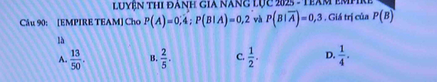 LUYệN THI ĐANH GIA NANG LỤc 2025 - TBAM EMPIRE
Câu 90: [EMPIRE TEAM] Cho P(A)=0,4; P(B|A)=0,2 và P(B|overline A)=0,3 , Giá trị của P(B)
là
A.  13/50 . B.  2/5 . C.  1/2 . D.  1/4 .