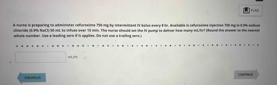 FLAG 
A nurse is preparing to administer cefuroxime 750 mg by intermittent IV bolus every 8 hr. Available is cefuroxime injection 750 mg in 0.9% sodium 
chloride (0.9% NaCl) 50 mL to infuse over 15 min. The nurse should set the IV pump to deliver how many mL/hr? (Round the answer to the nearest 
whole number. Use a leading zero if it applies. Do not use a trailing zero.)
□ mL/hr
pREviOUS CONTINUE