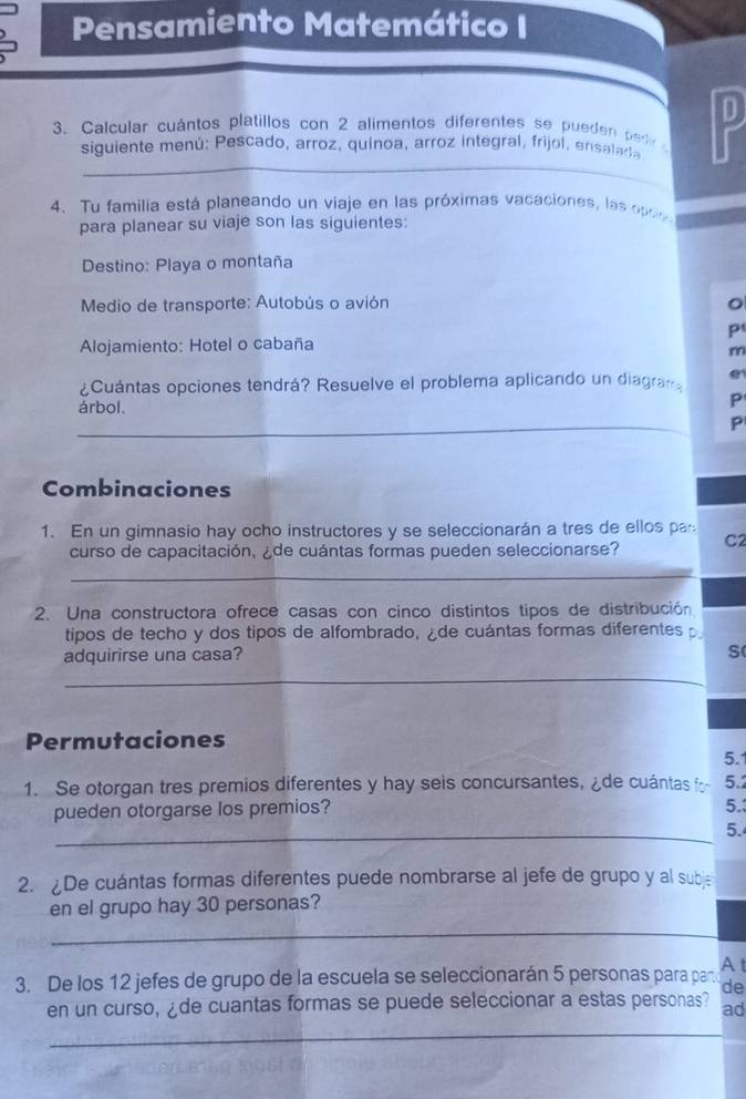 Pensamiento Matemático I 
3. Calcular cuántos platillos con 2 alimentos diferentes se pueden pedr 
_ 
siguiente menú: Pescado, arroz, quínoa, arroz integral, frijol, ensalada 
4. Tu familia está planeando un viaje en las próximas vacaciones, las opc 
para planear su viaje son las siguientes: 
Destino: Playa o montaña 
Medio de transporte: Autobús o avión 
p 
Alojamiento: Hotel o cabaña 
m 
¿Cuántas opciones tendrá? Resuelve el problema aplicando un diagran e 
árbol. 
P 
_ 
_ 
P 
Combinaciones 
1. En un gimnasio hay ocho instructores y se seleccionarán a tres de ellos pa 
curso de capacitación, ¿de cuántas formas pueden seleccionarse? C2 
_ 
2. Una constructora ofrece casas con cinco distintos tipos de distribución 
tipos de techo y dos tipos de alfombrado, ¿de cuántas formas diferentes 
adquirirse una casa? 
S 
_ 
Permutaciones 
5.1 
1. Se otorgan tres premios diferentes y hay seis concursantes, ¿de cuántas f 5.1
pueden otorgarse los premios? 
5. 
_5. 
2. ¿De cuántas formas diferentes puede nombrarse al jefe de grupo y al subje 
en el grupo hay 30 personas? 
_ 
3. De los 12 jefes de grupo de la escuela se seleccionarán 5 personas para par A t 
de 
en un curso, ¿de cuantas formas se puede seleccionar a estas personas? ad 
_