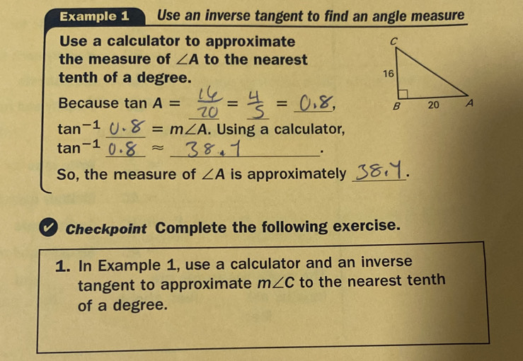 Example 1 Use an inverse tangent to find an angle measure 
Use a calculator to approximate 
the measure of ∠ A to the nearest 
tenth of a degree. 
__ 
Because tan A= = = _,
tan^(-1) _  =m∠ A. Using a calculator, 
_
tan^(-1) ≈
_. 
So, the measure of ∠ A is approximately _. 
Checkpoint Complete the following exercise. 
1. In Example 1, use a calculator and an inverse 
tangent to approximate m∠ C to the nearest tenth 
of a degree.