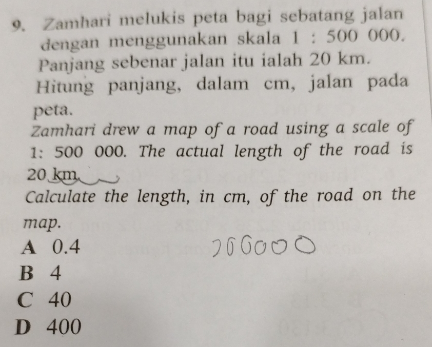 Zamhari melukis peta bagi sebatang jalan
dengan menggunakan skala 1:500 ()()().
Panjang sebenar jalan itu ialah 20 km.
Hitung panjang, dalam cm, jalan pada
peta.
Zamhari drew a map of a road using a scale of
1: 500 000. The actual length of the road is
20 km
Calculate the length, in cm, of the road on the
map.
A 0.4
B 4
C 40
D 400