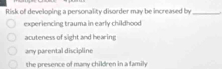 Risk of developing a personality disorder may be increased by_
experiencing trauma in early childhood
acuteness of sight and hearing
any parental discipline
the presence of many children in a family