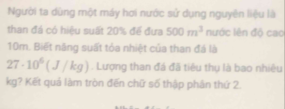 Người ta dùng một máy hơi nước sử dụng nguyên liệu là 
than đá có hiệu suất 20% để đưa 500m^3 nước lên độ cao
10m. Biết năng suất tỏa nhiệt của than đá là
27· 10^6(J/kg). Lượng than đá đã tiêu thụ là bao nhiêu
kg? Kết quá làm tròn đến chữ số thập phân thứ 2.