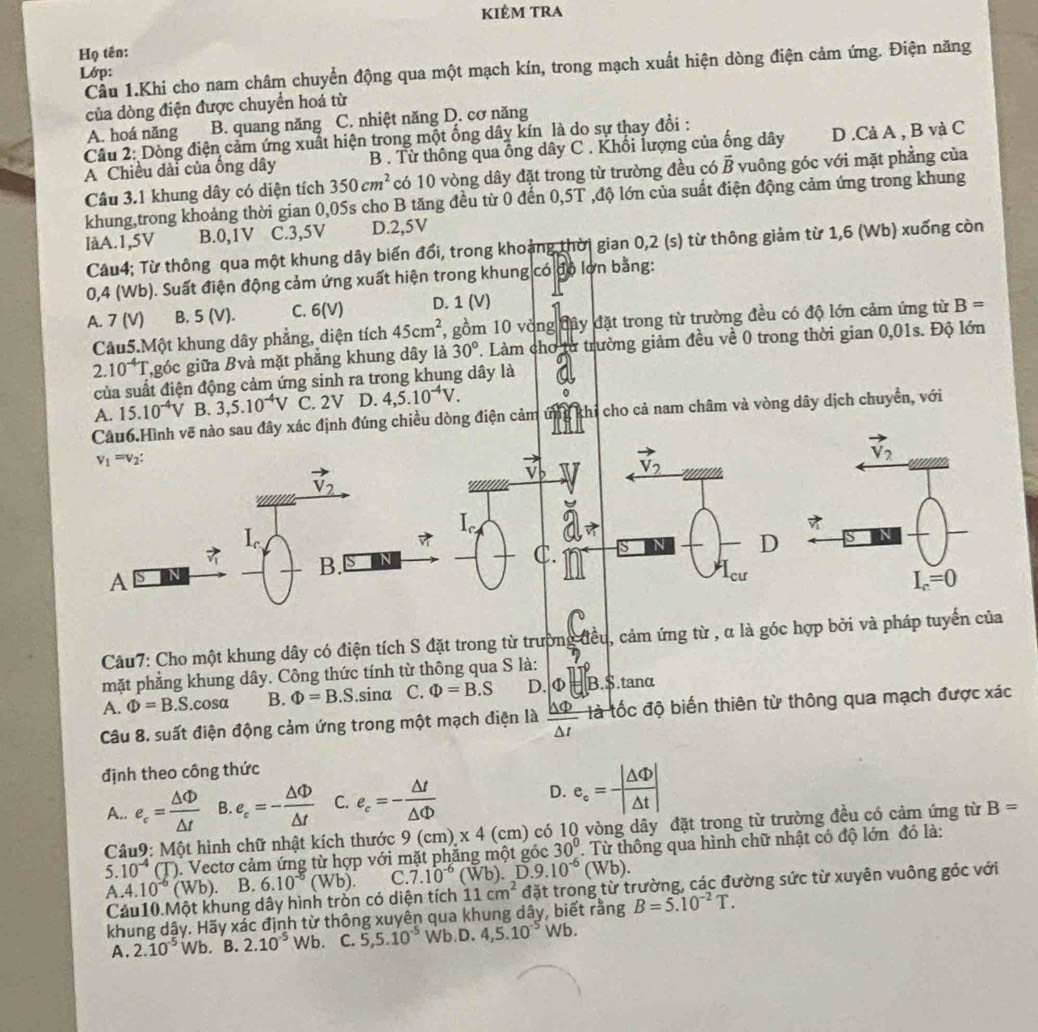 kiẻm tRA
Họ tên:
Lớp: Cầu 1.Khi cho nam châm chuyển động qua một mạch kín, trong mạch xuất hiện dòng điện cảm ứng. Điện năng
của dòng điện được chuyển hoá từ
A. hoá năng B. quang năng C. nhiệt năng D. cơ năng
Câu 2: Dòng điện cảm ứng xuất hiện trong một ống dây kín là do sự thay đổi :
A Chiều dài của ống dây B . Từ thông qua ông dây C. Khối lượng của ống dây D .Cả A , B và C
Câu 3.1 khung dây có diện tích 350cm^2 có 10 vòng dây đặt trong từ trường đều có vector B vuông góc với mặt phẳng của
khung,trong khoảng thời gian 0,05s cho B tăng đều từ 0 đến 0,5T ,độ lớn của suất điện động cảm ứng trong khung
làA.1,5V B.0,1V C.3,5V D.2,5V
Câu4; Từ thông qua một khung dây biến đổi, trong khoảng thời gian 0,2 (s) từ thông giảm từ 1,6 (Wb) xuống còn
0,4 (Wb). Suất điện động cảm ứng xuất hiện trong khung có độ lơn bằng:
A. 7 (V) B. 5 (V). C. 6(V) D. 1 (V)
Câu5.Một khung dây phẳng, diện tích 45cm^2 7, gồm 10 vòng đây đặt trong từ trường đều có độ lớn cảm ứng từ B=
2.10^(-4)T góc giữa Bvà mặt phẳng khung dây là 30°. Làm chơ từ trường giảm đều về 0 trong thời gian 0,01s. Độ lớn
của suất điện động cảm ứng sinh ra trong khung dây là
A. 15.10^(-4)V B. 3,5.10^(-4)V C. 2V D. 4,5.10^(-4)V.
ẽ nào sau đây xác định đúng chiều dòng điện cảm ứng khi cho cả nam châm và vòng dây dịch chuyền, với
Câu7: Cho một khung dây có điện tích S đặt trong từ trường đều, cảm ứng từ , α là góc hợp bởi và pháp 
mặt phẳng khung dây. Công thức tính từ thông qua S là: 1.
A. Phi =B.S.cosa B. Phi =B.S. .sin alpha C. Phi =B.S D. o b=B.S tanα
Câu 8. suất điện động cảm ứng trong một mạch điện là  △ Phi /△ t  là tốc độ biến thiên từ thông qua mạch được xác
định theo công thức
A.. e_c= Delta Phi /△ t  B. e_c=- △ Phi /△ t  C. e_c=- △ t/△ Phi   D. e_c= |△ Phi |/|△ t |
5. 10^(-4) CD. Vectơ cảm ứng từ hợp với mặt phẳng một góc 9(cm),* 4(cm) ) có 10 vòng dây đặt trong từ trường đều có cảm ứng từ
B=
Câu9: Một hình chữ nhật kích thước
30°. Từ thông qua hình chữ nhật có độ lớn đó là:
A 4.10^(-6)(Wb) B. 6.10^(-5)(Wb). C. 7.10^(-6)(Wb).D.9.10^(-6)(Wb).
Cảu10.Một khung dây hình tròn có diện tích 11cm^2 đặt trong từ trường, các đường sức từ xuyên vuông góc với
khung dậy. Hãy xác định từ thông xuyên qua khung dây, biết rằng B=5.10^(-2)T.
A. 2.10^(-5) Wb. B. 2.10^(-5) Wb. C. 5,5.10^(-5)Wb.D.4,5.10^(-5)Wb.
