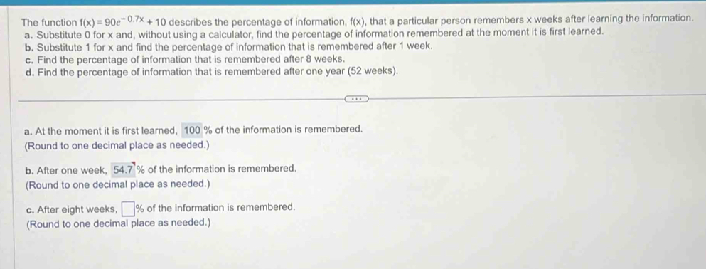 The function f(x)=90e^(-0.7x)+10 describes the percentage of information, f(x) , that a particular person remembers x weeks after learning the information. 
a. Substitute 0 for x and, without using a calculator, find the percentage of information remembered at the moment it is first learned. 
b. Substitute 1 for x and find the percentage of information that is remembered after 1 week. 
c. Find the percentage of information that is remembered after 8 weeks. 
d. Find the percentage of information that is remembered after one year (52 weeks). 
a. At the moment it is first learned, 100 % of the information is remembered. 
(Round to one decimal place as needed.) 
b. After one week, 54.7 % of the information is remembered. 
(Round to one decimal place as needed.) 
c. After eight weeks, □° % of the information is remembered. 
(Round to one decimal place as needed.)