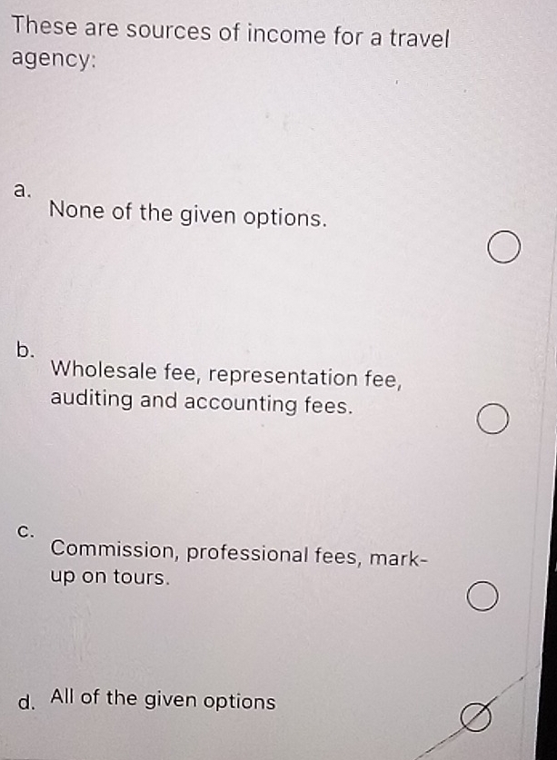 These are sources of income for a travel
agency:
a.
None of the given options.
b.
Wholesale fee, representation fee,
auditing and accounting fees.
C.
Commission, professional fees, mark-
up on tours.
d. All of the given options