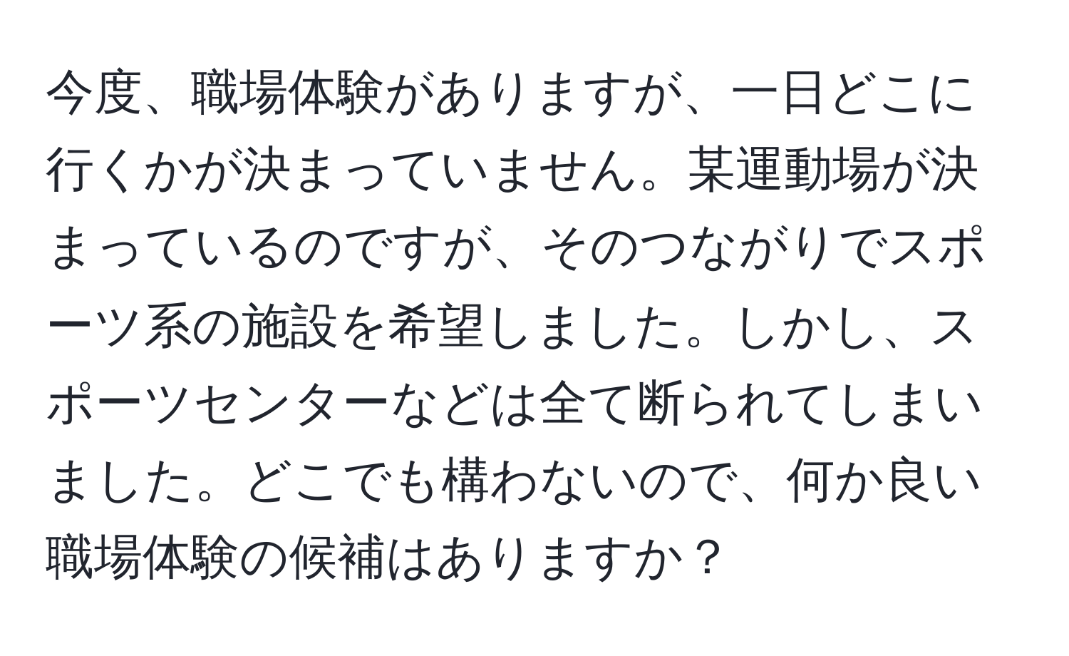 今度、職場体験がありますが、一日どこに行くかが決まっていません。某運動場が決まっているのですが、そのつながりでスポーツ系の施設を希望しました。しかし、スポーツセンターなどは全て断られてしまいました。どこでも構わないので、何か良い職場体験の候補はありますか？