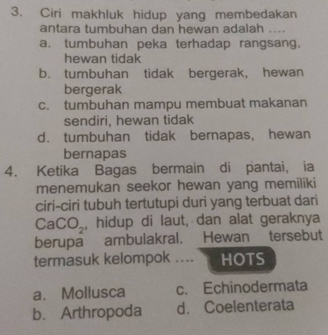 Ciri makhluk hidup yang membedakan
antara tumbuhan dan hewan adalah ....
a. tumbuhan peka terhadap rangsang,
hewan tidak
b. tumbuhan tidak bergerak, hewan
bergerak
c. tumbuhan mampu membuat makanan
sendiri, hewan tidak
d. tumbuhan tidak bernapas, hewan
bernapas
4. Ketika Bagas bermain di pantai, ia
menemukan seekor hewan yang memiliki
ciri-ciri tubuh tertutupi duri yang terbuat dari
CaCO_2 , hidup di laut, dan alat geraknya
berupa ambulakral. Hewan tersebut
termasuk kelompok .... HOTS
a. Mollusca c. Echinodermata
b. Arthropoda d. Coelenterata