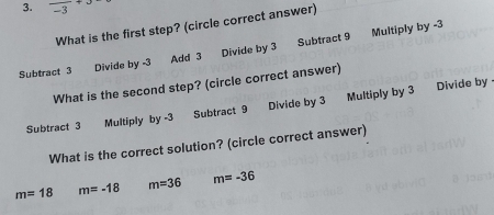 frac -3+3
What is the first step? (circle correct answer)
Subtract 3 Divide by -3 Add 3 Divide by 3 Subtract 9 Multiply by -3
What is the second step? (circle correct answer)
Subtract 3 Multiply by -3 Subtract 9 Divide by 3 Multiply by 3 Divide by 
What is the correct solution? (circle correct answer)
m=18 m=-18 m=36 m=-36