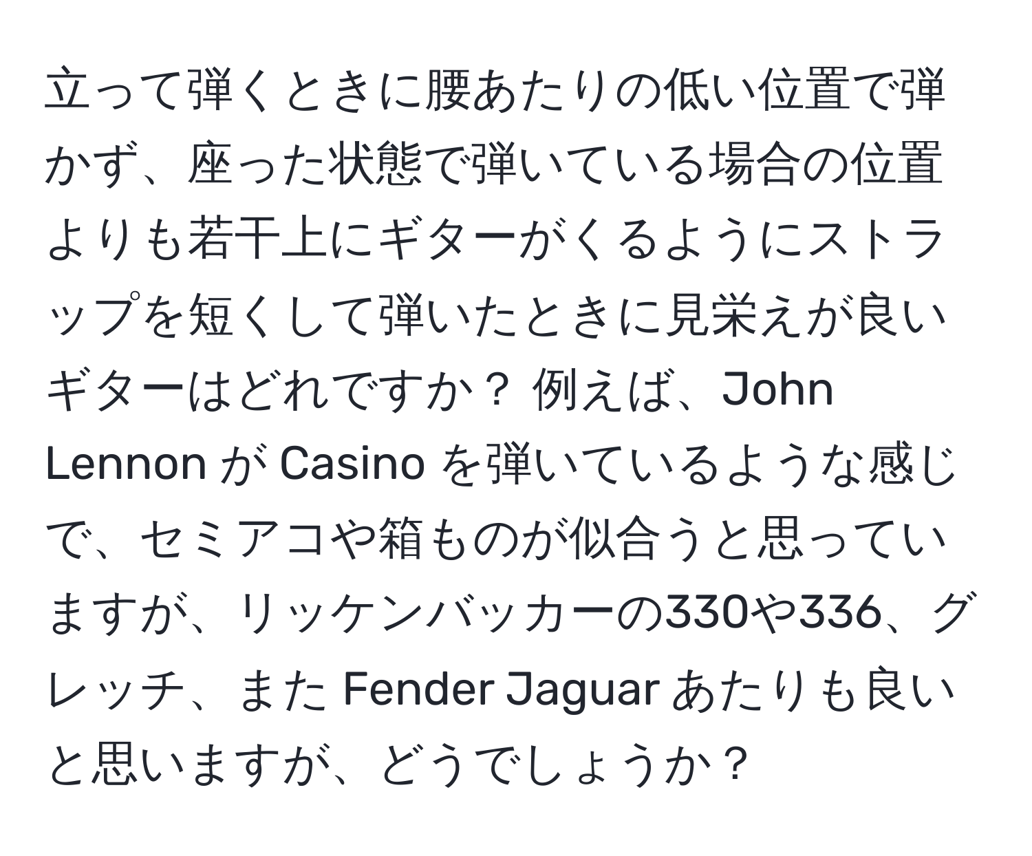 立って弾くときに腰あたりの低い位置で弾かず、座った状態で弾いている場合の位置よりも若干上にギターがくるようにストラップを短くして弾いたときに見栄えが良いギターはどれですか？ 例えば、John Lennon が Casino を弾いているような感じで、セミアコや箱ものが似合うと思っていますが、リッケンバッカーの330や336、グレッチ、また Fender Jaguar あたりも良いと思いますが、どうでしょうか？