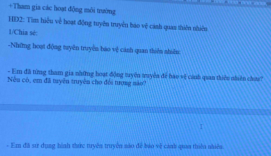 +Tham gia các hoạt động môi trường 
HĐ2: Tìm hiểu về hoạt động tuyên truyền báo vệ cảnh quan thiên nhiên 
1/Chia sè: 
-Những hoạt động tuyên truyền báo vệ cảnh quan thiên nhiên: 
- Em đã từng tham gia những hoạt động tuyên truyền đế bào vệ cánh quan thiên nhiên chưa? 
Nếu có, em đã tuyên truyên cho đổi tượng nào? 
- Em đã sử dụng hình thức tuyên truyền nào để bảo vệ cảnh quan thiên nhiên.