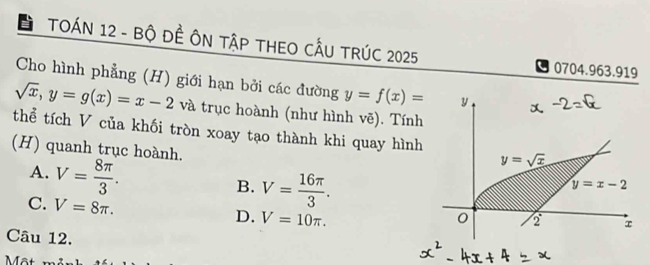 TOÁN 12 - Bộ ĐÊ ÔN TậP THEO CÂU TRÚC 2025
0704.963.919
Cho hình phẳng (H) giới hạn bởi các đường y=f(x)=
sqrt(x),y=g(x)=x-2 và trục hoành (như hình vẽ). Tính
thể tích V của khối tròn xoay tạo thành khi quay hình
(H) quanh trục hoành.
A. V= 8π /3 .
B. V= 16π /3 .
C. V=8π .
D. V=10π .
Câu 12.
Một