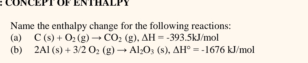 CONCEPT OF ENTHALPY 
Name the enthalpy change for the following reactions: 
(a) C(s)+O_2(g)to CO_2(g), △ H=-393.5kJ/mol
(b) 2Al(s)+3/2O_2(g)to Al_2O_3(s), △ H°=-1676kJ/mol