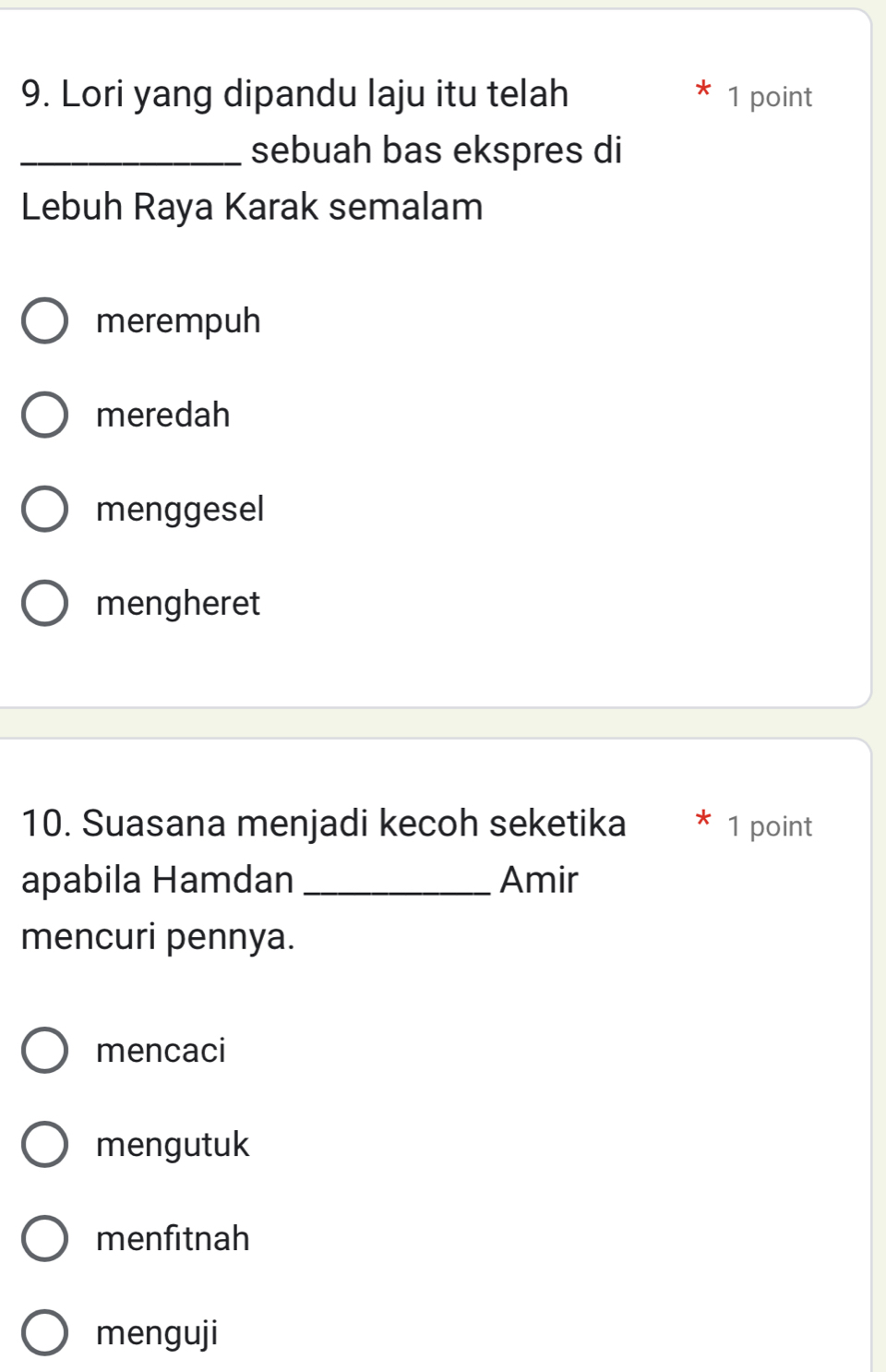 Lori yang dipandu laju itu telah 1 point
_sebuah bas ekspres di
Lebuh Raya Karak semalam
merempuh
meredah
menggesel
mengheret
10. Suasana menjadi kecoh seketika 1 point
apabila Hamdan _Amir
mencuri pennya.
mencaci
mengutuk
menfitnah
menguji