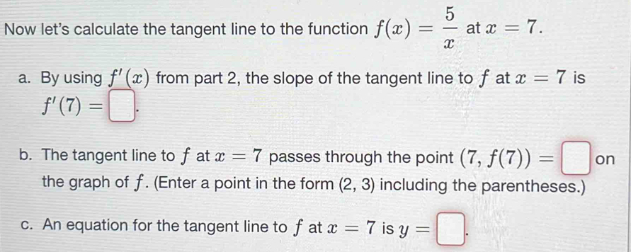 Now let's calculate the tangent line to the function f(x)= 5/x  at x=7. 
a. By using f'(x) from part 2, the slope of the tangent line to f at x=7 is
f'(7)=□. 
b. The tangent line to f at x=7 passes through the point (7,f(7))=□ on 
the graph of f. (Enter a point in the form (2,3) including the parentheses.) 
c. An equation for the tangent line to f at x=7 is y=□.