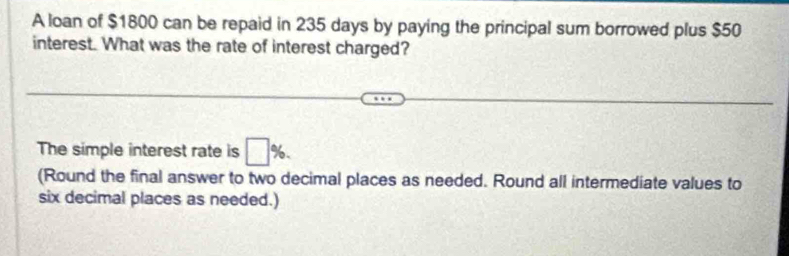 A loan of $1800 can be repaid in 235 days by paying the principal sum borrowed plus $50
interest. What was the rate of interest charged? 
The simple interest rate is □ %. 
(Round the final answer to two decimal places as needed. Round all intermediate values to 
six decimal places as needed.)