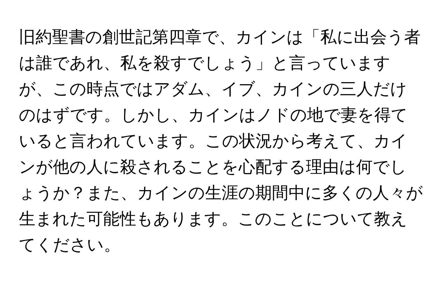 旧約聖書の創世記第四章で、カインは「私に出会う者は誰であれ、私を殺すでしょう」と言っていますが、この時点ではアダム、イブ、カインの三人だけのはずです。しかし、カインはノドの地で妻を得ていると言われています。この状況から考えて、カインが他の人に殺されることを心配する理由は何でしょうか？また、カインの生涯の期間中に多くの人々が生まれた可能性もあります。このことについて教えてください。