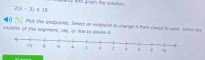 quality and graph the solution.
2(s-3)≤ 10
Plot the endpoints. Select an endpoint to change it from closed to open. Select the 
middle of the segment, ray, or line to delete it.