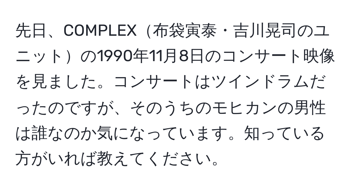 先日、COMPLEX布袋寅泰・吉川晃司のユニットの1990年11月8日のコンサート映像を見ました。コンサートはツインドラムだったのですが、そのうちのモヒカンの男性は誰なのか気になっています。知っている方がいれば教えてください。