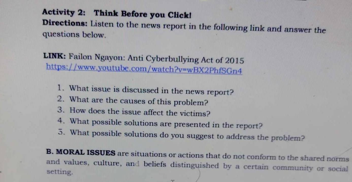 Activity 2: Think Before you Click! 
Directions: Listen to the news report in the following link and answer the 
questions below. 
LINK: Failon Ngayon: Anti Cyberbullying Act of 2015 
https://www.youtube.com/watch?v=wBX2PhfSGn4 
1. What issue is discussed in the news report? 
2. What are the causes of this problem? 
3. How does the issue affect the victims? 
4. What possible solutions are presented in the report? 
5. What possible solutions do you suggest to address the problem? 
B. MORAL ISSUES are situations or actions that do not conform to the shared norms 
and values, culture, and beliefs distinguished by a certain community or social 
setting.