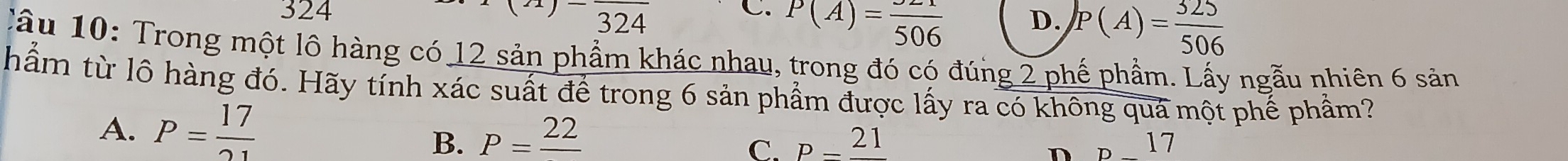 324 C. P(A)=frac 506 D. P(A)= 325/506 
beginarrayr (21)-frac 324endarray
Cầu 10: Trong một lô hàng có 12 sản phẩm khác nhau, trong đó có đúng 2 phế phẩm. Lấy ngẫu nhiên 6 sản
hẩm từ lô hàng đó. Hãy tính xác suất để trong 6 sản phẩm được lấy ra có không quá một phế phầm?
A. P= 17/21 
B. P=frac 22 P=frac 21 p_  17
C.
n