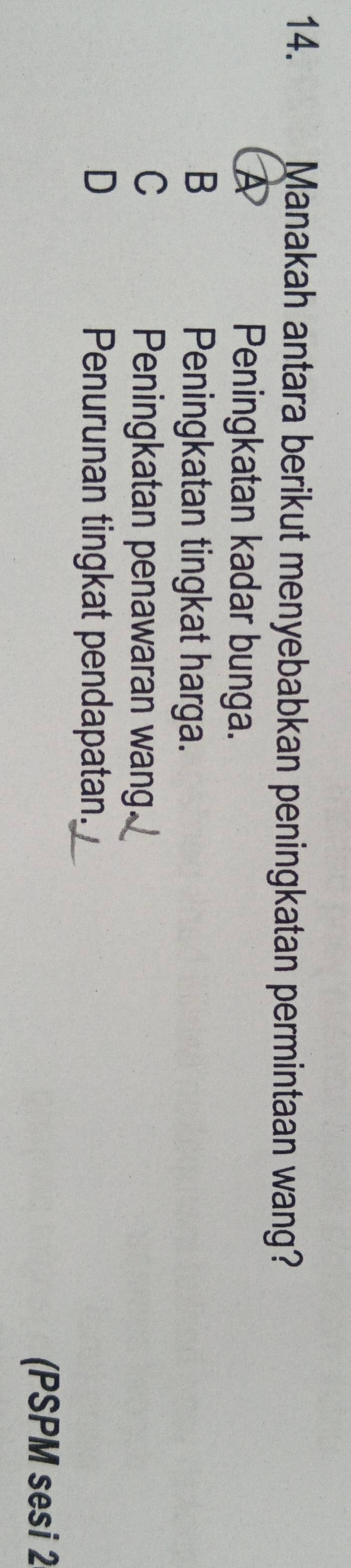 Manakah antara berikut menyebabkan peningkatan permintaan wang?
A Peningkatan kadar bunga.
B
Peningkatan tingkat harga.
C
Peningkatan penawaran wang.
D Penurunan tingkat pendapatan.
(PSPM sesi 2