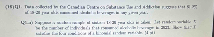 (16)Q1. Data collected by the Canadian Centre on Substance Use and Addiction suggests that 61.2%
of 18-20 year olds consumed alcoholic beverages in any given year. 
Q1.a) Suppose a random sample of sixteen 18-20 year olds is taken. Let random variable X
be the number of individuals that consumed alcoholic beverages in 2023. Show that X
satisfies the four conditions of a binomial random variable. (4 pt)