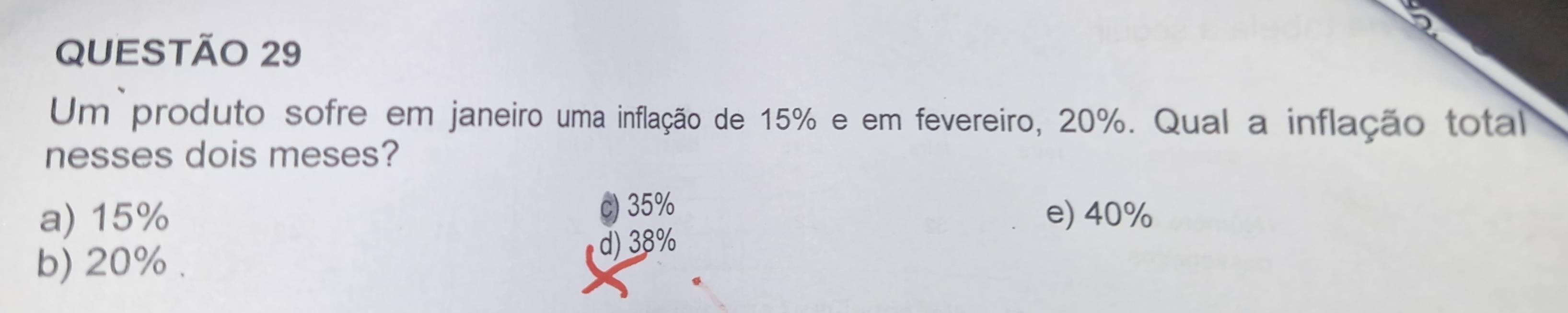 Um produto sofre em janeiro uma inflação de 15% e em fevereiro, 20%. Qual a inflação total
nesses dois meses?
a) 15% c) 35% e) 40%
b) 20%. d) 38%