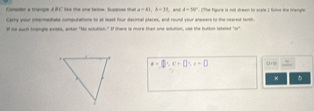 Consider a triangie A B C like the one below. Suppose that a=41, b=35 ,and A=50°. (The figure is not drawn to scale.) Solve the triangle. 
Carry your intermediate computations to at least four decimal places, and round your answers to the nearest tenth. 
If no such trangle exists, enter "No solution." If there is more than one solution, use the button labeled "or".
a=□^((circ)°, c=□ ^circ), c=□
D=0
×