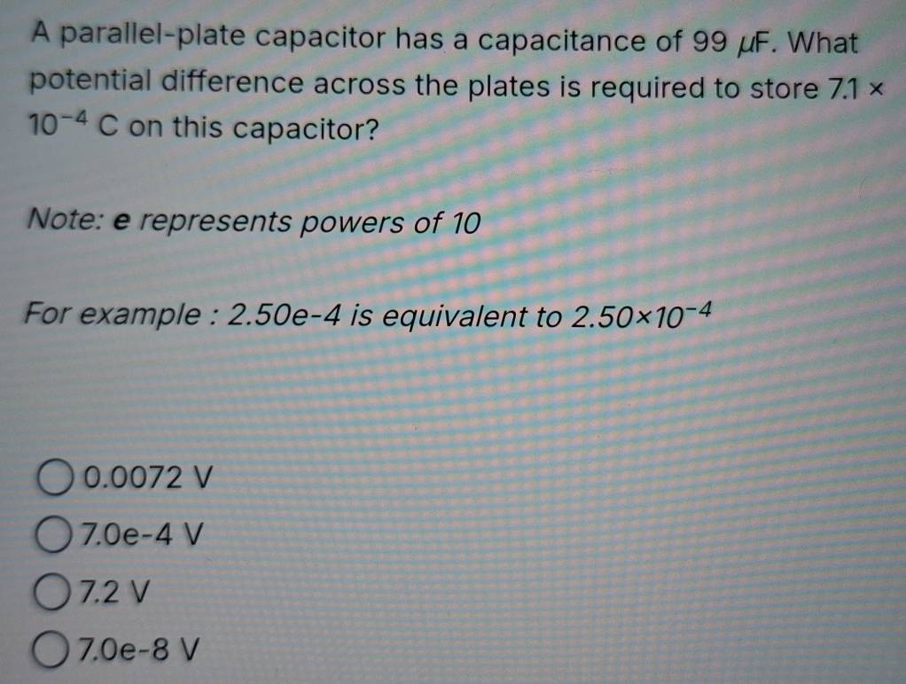 A parallel-plate capacitor has a capacitance of 99 μF. What
potential difference across the plates is required to store 7.1*
10^(-4)C on this capacitor?
Note: e represents powers of 10
For example : 2.50e-4 is equivalent to 2.50* 10^(-4)
0.0072 V
7.0e-4 V
7.2 V
7.0e-8 V