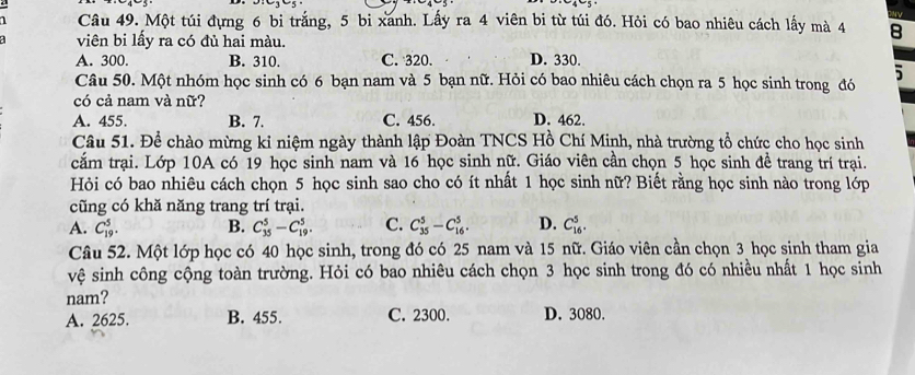 Một túi đựng 6 bi trắng, 5 bi xanh. Lấy ra 4 viên bi từ túi đó. Hỏi có bao nhiêu cách lấy mà 4 8
viên bi lấy ra có đủ hai màu.
A. 300. B. 310. C. 320. D. 330.
Câu 50. Một nhóm học sinh có 6 bạn nam và 5 bạn nữ. Hỏi có bao nhiêu cách chọn ra 5 học sinh trong đó 5
có cả nam và nữ?
A. 455. B. 7. C. 456. D. 462.
Câu 51. Để chào mừng kỉ niệm ngày thành lập Đoàn TNCS Hồ Chí Minh, nhà trường tổ chức cho học sinh
cắm trại. Lớp 10A có 19 học sinh nam và 16 học sinh nữ. Giáo viên cần chọn 5 học sinh đề trang trí trại.
Hỏi có bao nhiêu cách chọn 5 học sinh sao cho có ít nhất 1 học sinh nữ? Biết rằng học sinh nào trong lớp
cũng có khă năng trang trí trại.
A. C_(19)^5. B. C_(35)^5-C_(19)^5. C. C_(35)^5-C_(16)^5. D. C_(16)^5. 
Câu 52. Một lớp học có 40 học sinh, trong đó có 25 nam và 15 nữ. Giáo viên cần chọn 3 học sinh tham gia
vệ sinh công cộng toàn trường. Hỏi có bao nhiêu cách chọn 3 học sinh trong đó có nhiều nhất 1 học sinh
nam?
A. 2625. B. 455. C. 2300. D. 3080.