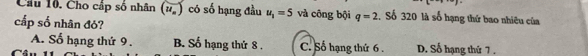 Cầu 10. Cho cấp số nhân (u_n) có số hạng đầu u_1=5 và công bội q=2 Số 320 là số hạng thứ bao nhiêu của
cấp số nhân đỏ?
A. Số hạng thứ 9 . B. Số hạng thứ 8 . C. Số hạng thứ 6 . D. Số hạng thứ 7.