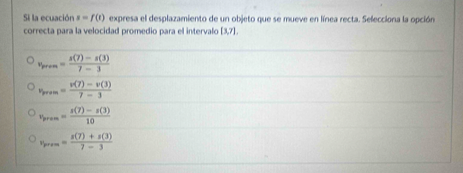 Si la ecuación s=f(t) expresa el desplazamiento de un objeto que se mueve en línea recta. Selecciona la opción
correcta para la velocidad promedio para el intervalo [3,7],
v_prom= (s(7)-s(3))/7-3 
v_prom= (v(7)-v(3))/7-3 
v_pram= (s(7)-s(3))/10 
v_prem= (s(7)+s(3))/7-3 