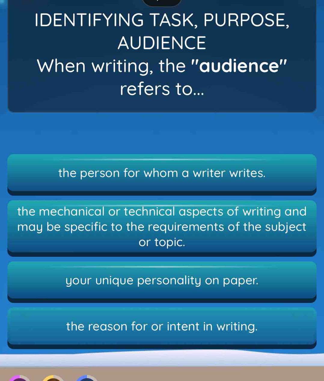 IDENTIFYING TASK, PURPOSE,
AUDIENCE
When writing, the ''audience''
refers to...
the person for whom a writer writes.
the mechanical or technical aspects of writing and
may be specific to the requirements of the subject
or topic.
your unique personality on paper.
the reason for or intent in writing.