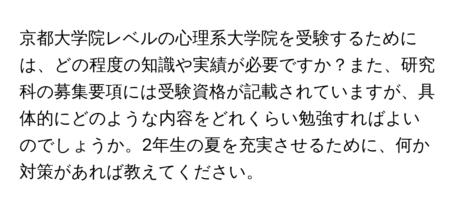 京都大学院レベルの心理系大学院を受験するためには、どの程度の知識や実績が必要ですか？また、研究科の募集要項には受験資格が記載されていますが、具体的にどのような内容をどれくらい勉強すればよいのでしょうか。2年生の夏を充実させるために、何か対策があれば教えてください。