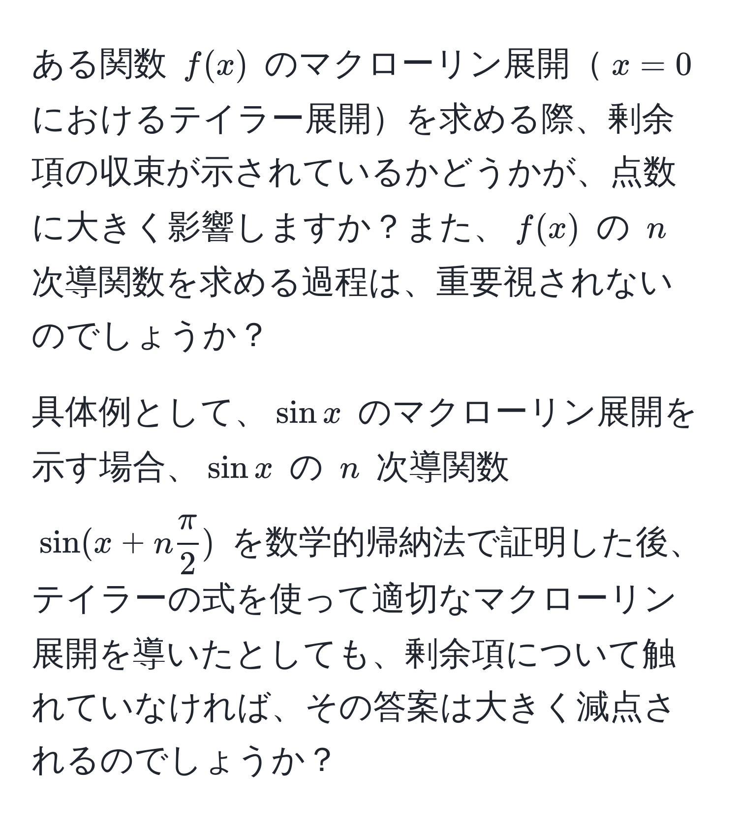 ある関数 $f(x)$ のマクローリン展開$x=0$ におけるテイラー展開を求める際、剰余項の収束が示されているかどうかが、点数に大きく影響しますか？また、$f(x)$ の $n$ 次導関数を求める過程は、重要視されないのでしょうか？

具体例として、$sin x$ のマクローリン展開を示す場合、$sin x$ の $n$ 次導関数 $sin(x + n π/2 )$ を数学的帰納法で証明した後、テイラーの式を使って適切なマクローリン展開を導いたとしても、剰余項について触れていなければ、その答案は大きく減点されるのでしょうか？