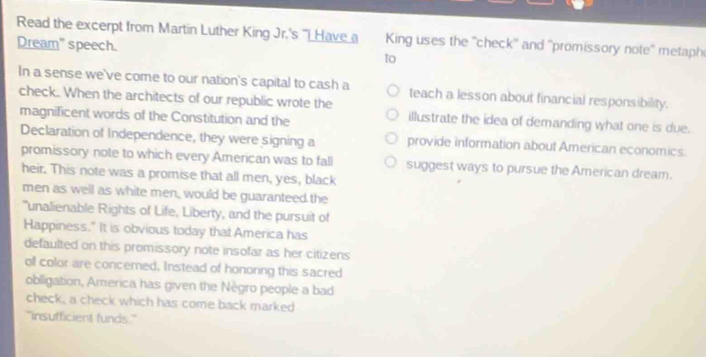 Read the excerpt from Martin Luther King Jr.'s "I Have a King uses the ''check'' and ''promissory note'' metaph 
Dream" speech. 
to 
In a sense we've come to our nation's capital to cash a teach a lesson about financial responsibility. 
check. When the architects of our republic wrote the illustrate the idea of demanding what one is due. 
magnificent words of the Constitution and the 
Declaration of Independence, they were signing a provide information about American economics. 
promissory note to which every American was to fall suggest ways to pursue the American dream. 
heir. This note was a promise that all men, yes, black 
men as well as white men, would be guaranteed the 
"unalienable Rights of Life, Liberty, and the pursuit of 
Happiness." It is obvious today that America has 
defaulted on this promissory note insofar as her citizens 
of color are concemed, Instead of honoring this sacred 
obligation, America has given the Nègro people a bad 
check, a check which has come back marked 
"insufficient funds."