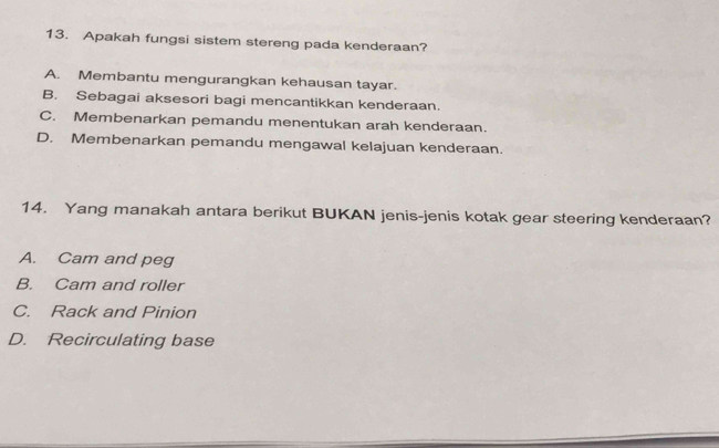 Apakah fungsi sistem stereng pada kenderaan?
A. Membantu mengurangkan kehausan tayar.
B. Sebagai aksesori bagi mencantikkan kenderaan.
C. Membenarkan pemandu menentukan arah kenderaan.
D. Membenarkan pemandu mengawal kelajuan kenderaan.
14. Yang manakah antara berikut BUKAN jenis-jenis kotak gear steering kenderaan?
A. Cam and peg
B. Cam and roller
C. Rack and Pinion
D. Recirculating base