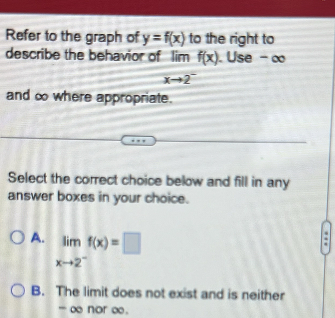 Refer to the graph of y=f(x) to the right to
describe the behavior of limf(x). Use -∞
=□
xto 2^-
and ∞ where appropriate.
Select the correct choice below and fill in any
answer boxes in your choice.
A. limlimits _xto 2^-f(x)=□
B. The limit does not exist and is neither
- ∞ nor ∞.