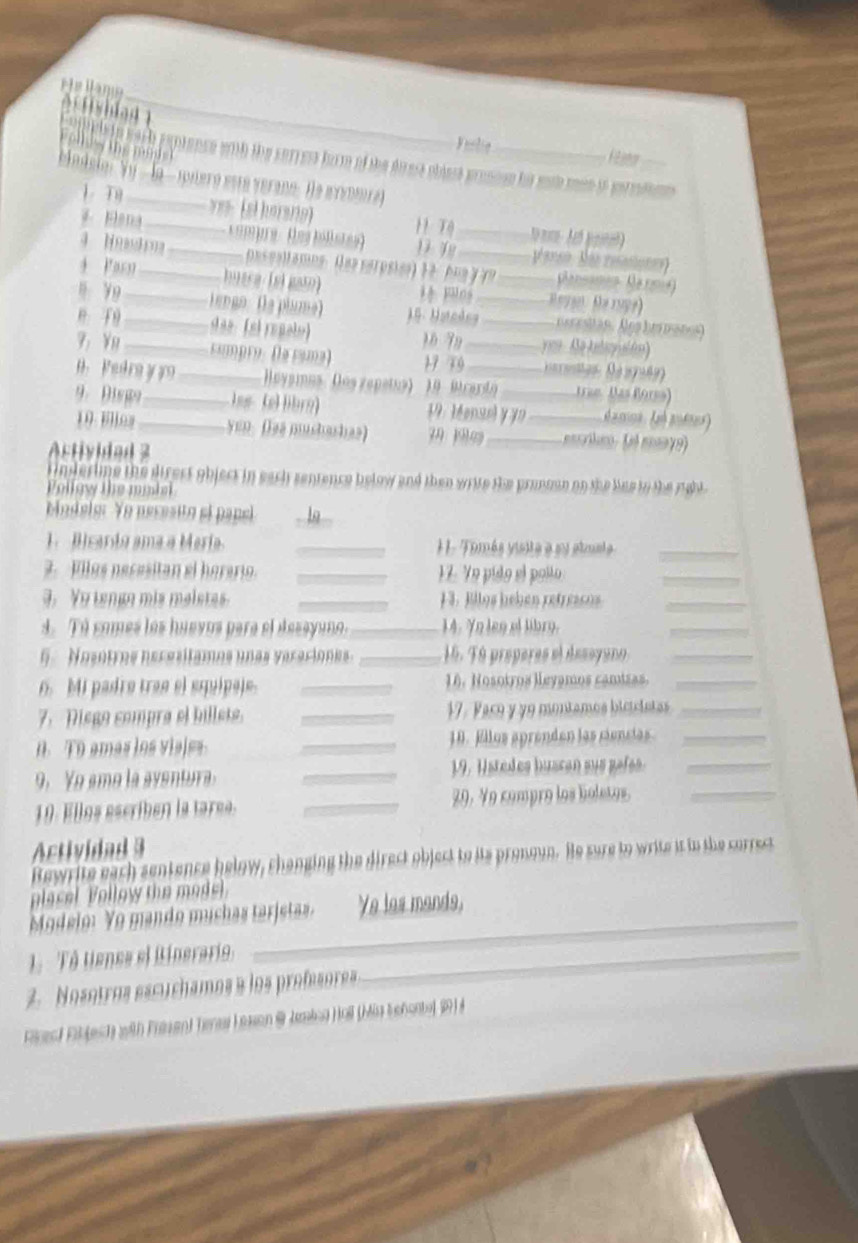 A stisblad _
Vuslie
o c is in wach paptence wh the cerress form of the drese oblest proncse hi soh men if eerrdn_
bndslo:Yy  la - pero está verano. He evvomra)
1、 T9 v  ehersng ) 11 TQ
*  Elana __ Compre : (es billstes) __V arso. Soo reason
pasaltamns. (es serpsies) 1 2. Au a y ye Ransamen Narma)
+ Pasn_ hutre (el gato) 14 Filos _ Reyan  Ha r9y7)
" Y9 _Lengo. (la plume) J.5. Hatcdea_ necesitan. Ans hi mates)
 9_ das. (si repalo) 16 79 _ye   Ae kelicuión)
9： n _cmpro: (la cama) 17 79_
H  Pedra y y _ Hoyaimus. (los repetus) 19 Mranty tras Más Borss)
9.Dispo__ las (ellibro) 19: Mensel y yo _ d amoa. Leé aofnes)
19. Elloa yen. (las mushashas) 7 1_  e: (e m 79)
Activided 3
rimderime the direst object in each sentence below and then write the pronsan on the liue to the rabl .
ollew the mah 
bindelg: Yo necesito el papel - 1
1. Bicardo ama a Meria _1 1 . Tomés visite a su atste_
.   Files neresitan el he ei _ 17. Ye pido el pollo
_
3. Yu tenge mis maletes. _J3. Billos heben refressos_
4. Tú comes los huevos para el desayano._ 14. Yo len ef libro.
_
6 .  Nosotrs heresítames unas veraciones. _16. Tú properes el desoyuro_
6. Mi padre trae el squipaj. _16. Hosotros leyamos camizas._
7. Diego compra el billets. _17. Pace y y9 montamos biciciatas_
0. T0 amas los viales _18. Eilos aprenden las ciencias_
9. Yo ame la aventura. _19. Hstedes buacan sus gafes._
19. Ellos escriben la tarea. _29. Ye compro los boletos._
Actividad 3
Bewrite each sentence helow, changing the direct object to its pronoun. He sure to write it in the sorrect
placel Follow the mode
_
Modelo: Yo mando muchas tarjetas. Ye les mands,
Tô tiensa el Binerario,_
2.  Nosotros escuchamos a los profesores
Ficest Fibjesch with Frasan) Tenai Lasson & Jmina Hall (Mia Lehontel 9)i