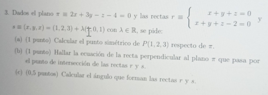 Dados el plano π equiv 2x+3y-z-4=0 y las rectas requiv beginarrayl x+y+z=0 x+y+z-2=0endarray. y
sequiv (x,y,x)=(1,2,3)+lambda (uparrow ,0,1) con lambda ∈ R , se pide: 
(a) (1 punto) Calcular el punto simétrico de P(1,2,3) respecto de π. 
(b) (1 punto) Hallar la ecuación de la recta perpendicular al plano π que pasa por 
el punto de intersección de las rectas r y s. 
(c) (0,5 puntos) Calcular el ángulo que forman las rectas r y s.